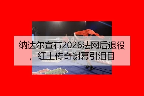 纳达尔宣布2026法网后退役，红土传奇谢幕引泪目
