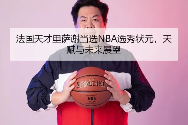法国天才里萨谢当选NBA选秀状元，天赋与未来展望