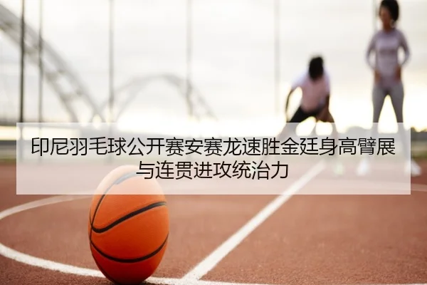 印尼羽毛球公开赛安赛龙速胜金廷身高臂展与连贯进攻统治力